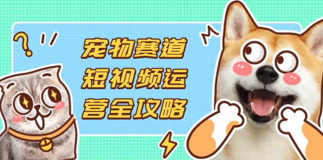 （14345期）宠物赛道短视频运营全攻略，选品拍摄剪辑实操，实现流量到收益转化-网创联盟